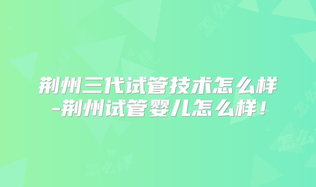荆州三代试管技术怎么样-荆州试管婴儿怎么样！