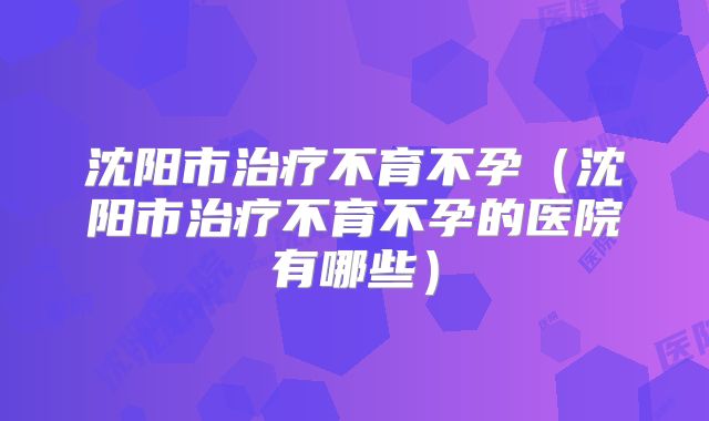 沈阳市治疗不育不孕(沈阳市治疗不育不孕的医院有哪些)