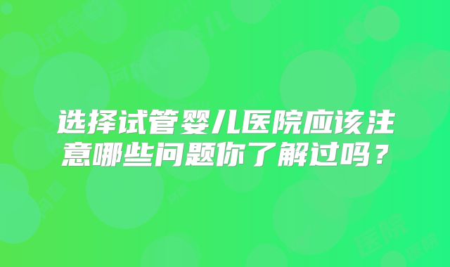 选择试管婴儿医院应该注意哪些问题你了解过吗？