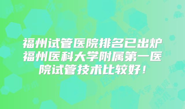 福州试管医院排名已出炉福州医科大学附属第一医院试管技术比较好！