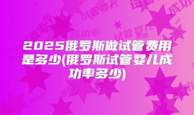 2025俄罗斯做试管费用是多少(俄罗斯试管婴儿成功率多少)