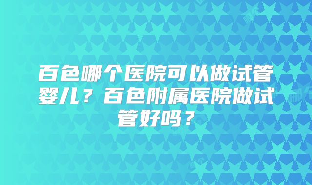 百色哪个医院可以做试管婴儿？百色附属医院做试管好吗？