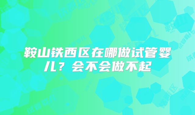 鞍山铁西区在哪做试管婴儿？会不会做不起