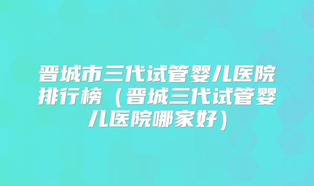 晋城市三代试管婴儿医院排行榜（晋城三代试管婴儿医院哪家好）