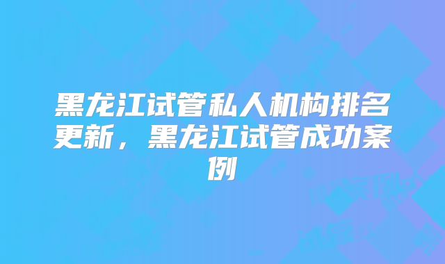 黑龙江试管私人机构排名更新，黑龙江试管成功案例