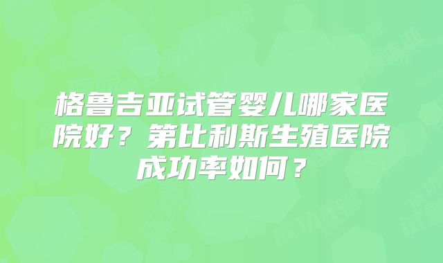 格鲁吉亚试管婴儿哪家医院好?第比利斯生殖医院成功率如何?