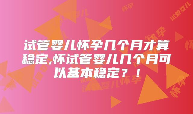 试管婴儿怀孕几个月才算稳定,怀试管婴儿几个月可以基本稳定？！