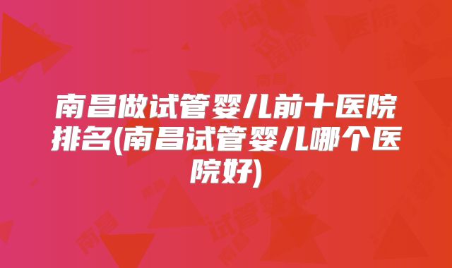 南昌做试管婴儿前十医院排名(南昌试管婴儿哪个医院好)