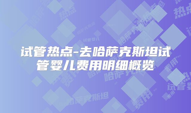 试管热点-去哈萨克斯坦试管婴儿费用明细概览