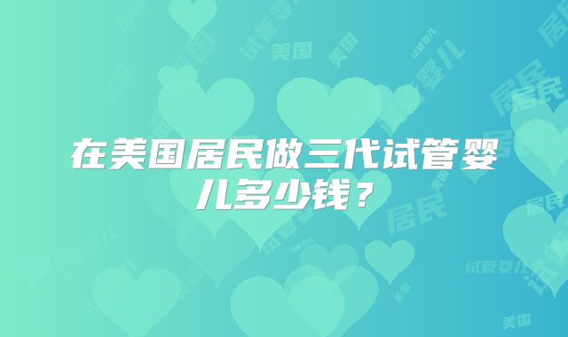 在美国居民做三代试管婴儿多少钱？