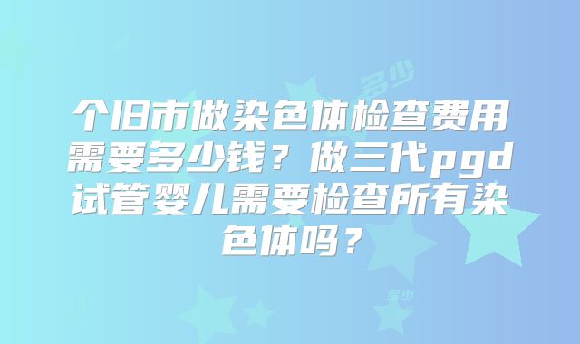 个旧市做染色体检查费用需要多少钱？做三代pgd试管婴儿需要检查所有染色体吗？