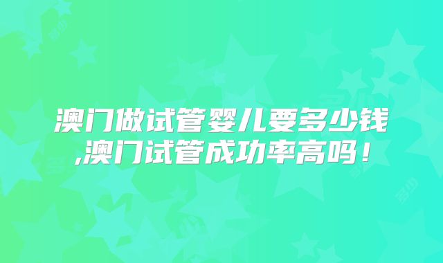 澳门做试管婴儿要多少钱,澳门试管成功率高吗！