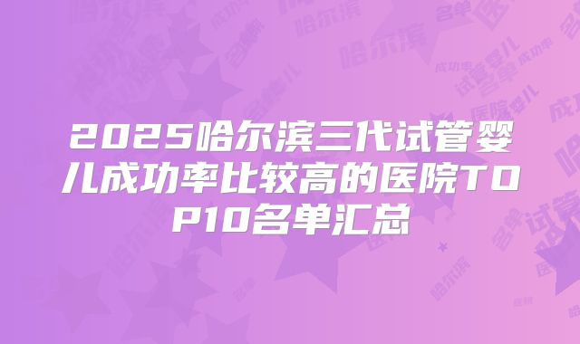 2025哈尔滨三代试管婴儿成功率比较高的医院TOP10名单汇总