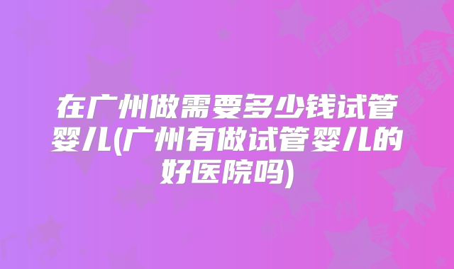 在广州做需要多少钱试管婴儿(广州有做试管婴儿的好医院吗)