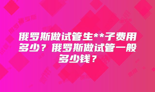 俄罗斯做试管生**子费用多少？俄罗斯做试管一般多少钱？