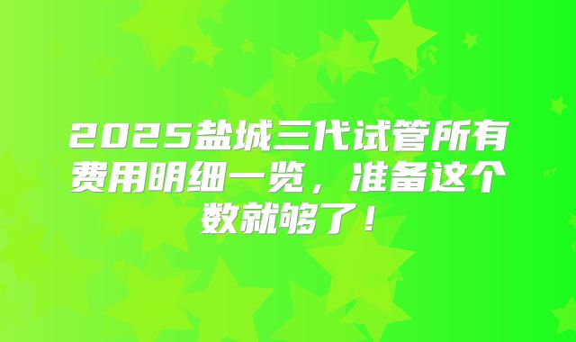 2025盐城三代试管所有费用明细一览，准备这个数就够了！