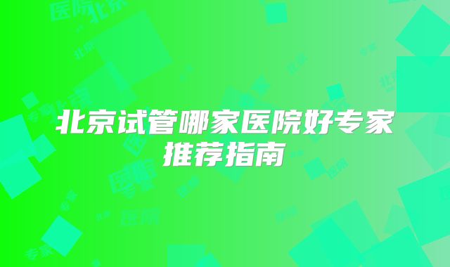 北京试管哪家医院好专家推荐指南