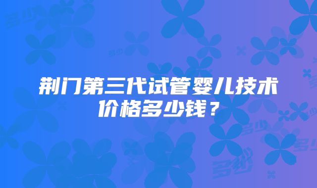 荆门第三代试管婴儿技术价格多少钱？