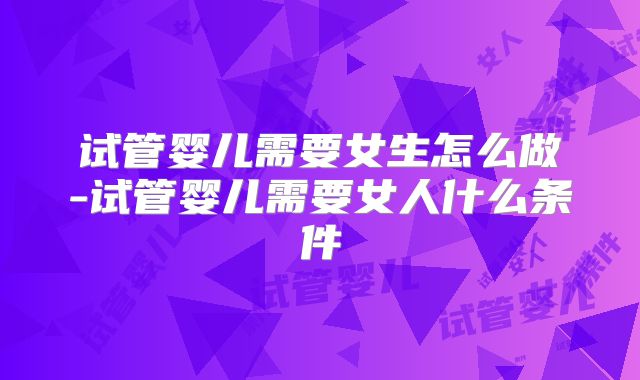 试管婴儿需要女生怎么做-试管婴儿需要女人什么条件