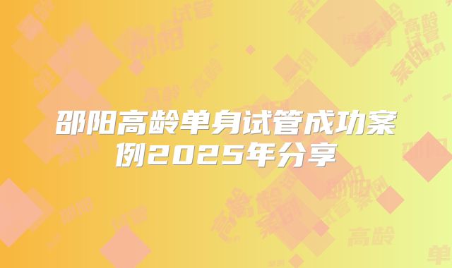 邵阳高龄单身试管成功案例2025年分享