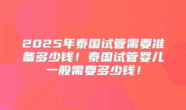 2025年泰国试管需要准备多少钱！泰国试管婴儿一般需要多少钱！
