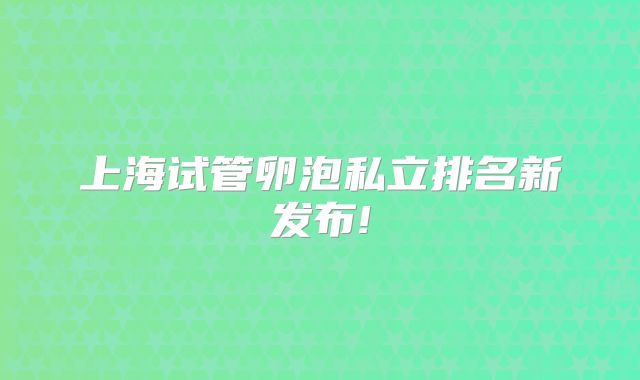 上海试管卵泡私立排名新发布!