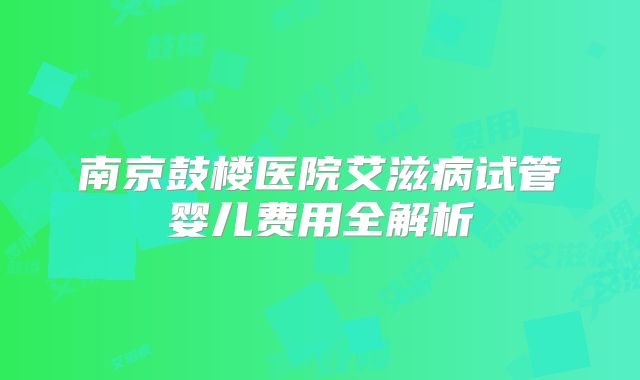 南京鼓楼医院艾滋病试管婴儿费用全解析