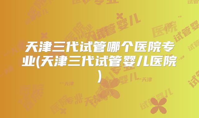 天津三代试管哪个医院专业(天津三代试管婴儿医院)