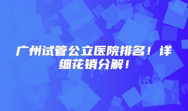 广州试管公立医院排名！详细花销分解！