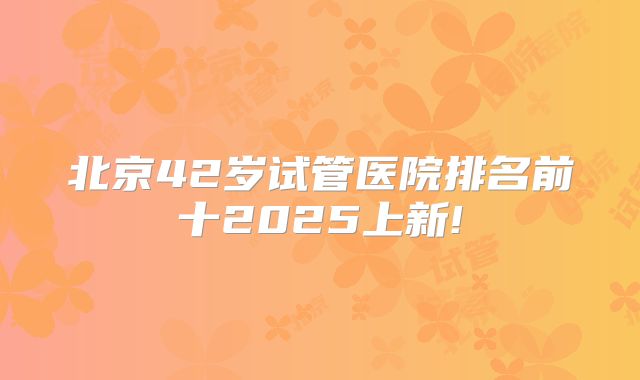 北京42岁试管医院排名前十2025上新!