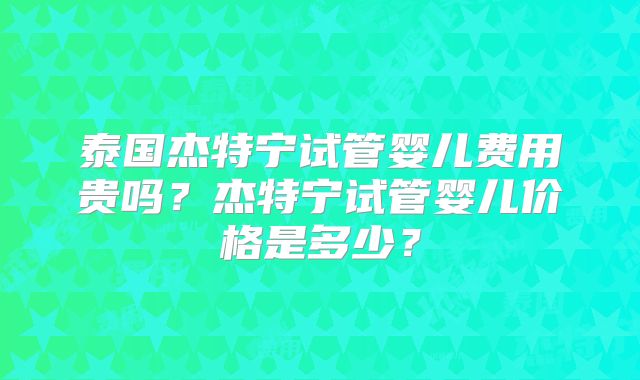 泰国杰特宁试管婴儿费用贵吗？杰特宁试管婴儿价格是多少？
