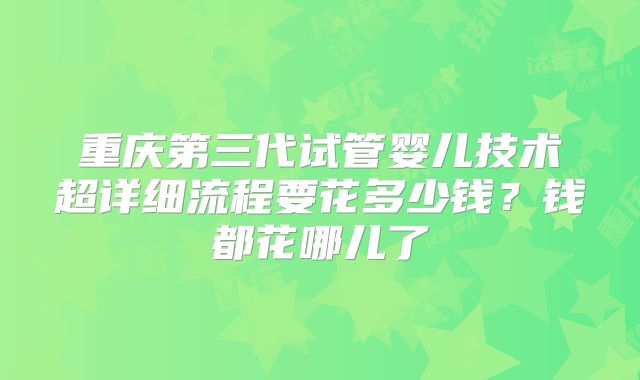 重庆第三代试管婴儿技术超详细流程要花多少钱？钱都花哪儿了