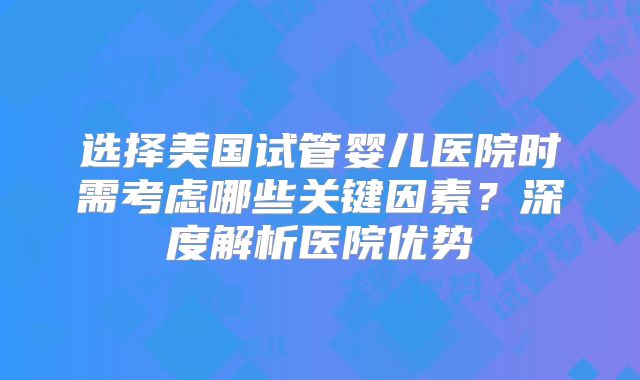 选择美国试管婴儿医院时需考虑哪些关键因素？深度解析医院优势