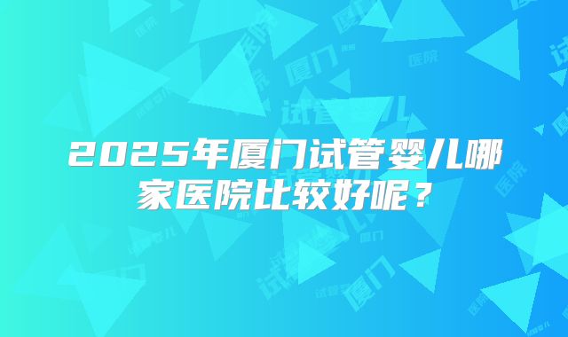 2025年厦门试管婴儿哪家医院比较好呢？
