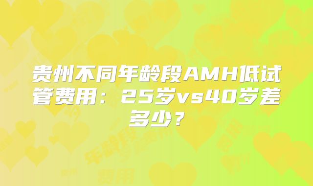 贵州不同年龄段AMH低试管费用：25岁vs40岁差多少？