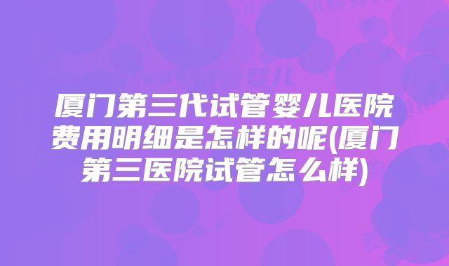厦门第三代试管婴儿医院费用明细是怎样的呢(厦门第三医院试管怎么样)