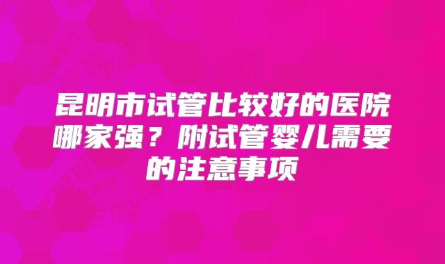 昆明市试管比较好的医院哪家强?附试管婴儿需要的注意事项