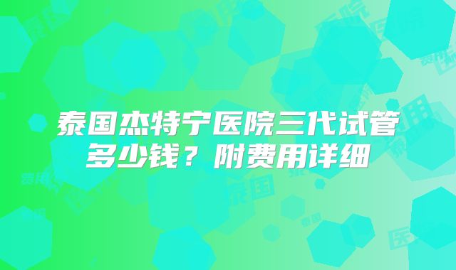 泰国杰特宁医院三代试管多少钱？附费用详细