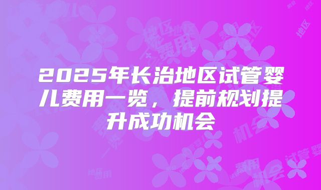 2025年长治地区试管婴儿费用一览，提前规划提升成功机会