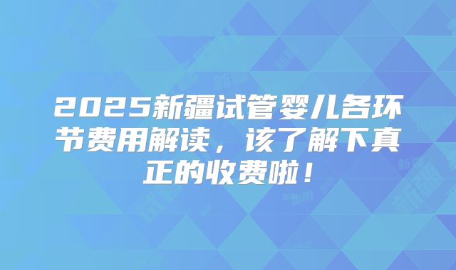 2025新疆试管婴儿各环节费用解读,该了解下真正的收费啦!