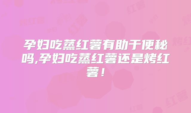 孕妇吃蒸红薯有助于便秘吗,孕妇吃蒸红薯还是烤红薯！