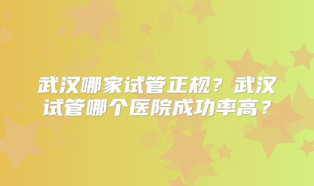 武汉哪家试管正规？武汉试管哪个医院成功率高？