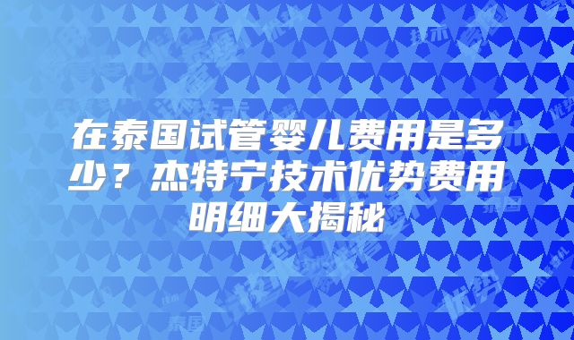 在泰国试管婴儿费用是多少？杰特宁技术优势费用明细大揭秘