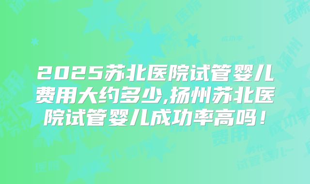 2025苏北医院试管婴儿费用大约多少,扬州苏北医院试管婴儿成功率高吗！