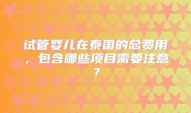 试管婴儿在泰国的总费用，包含哪些项目需要注意？