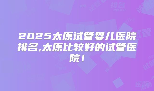 2025太原试管婴儿医院排名,太原比较好的试管医院!