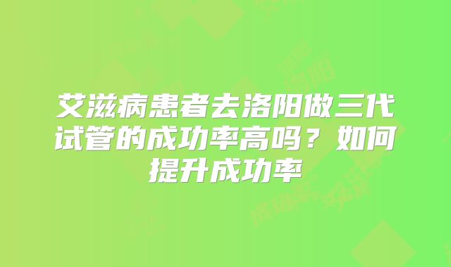 艾滋病患者去洛阳做三代试管的成功率高吗？如何提升成功率