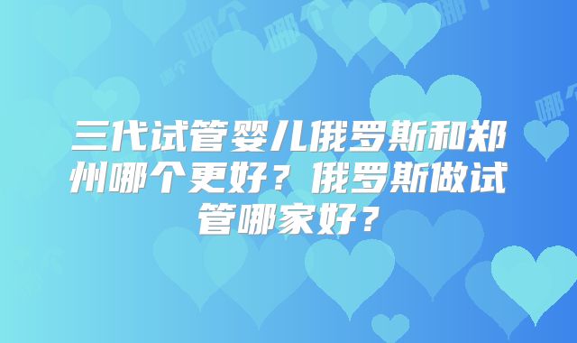 三代试管婴儿俄罗斯和郑州哪个更好？俄罗斯做试管哪家好？