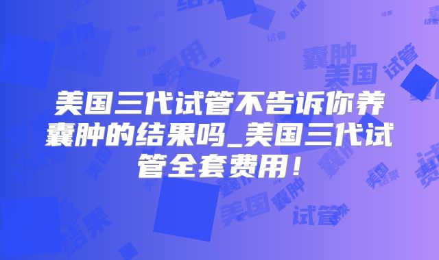美国三代试管不告诉你养囊肿的结果吗_美国三代试管全套费用！