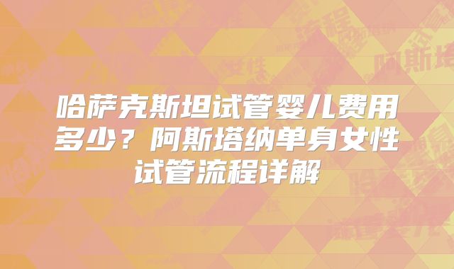 哈萨克斯坦试管婴儿费用多少?阿斯塔纳单身女性试管流程详解